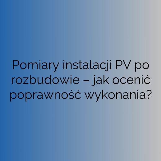 Pomiary instalacji PV po rozbudowie – jak ocenić poprawność wykonania?